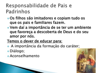  Os filhos são imitadores e copiam tudo os
  que os pais e familiares fazem.
 Vem daí a importância de se ter um ambiente
  que favoreça a descoberta de Deus e do seu
  amor por nós.
Temos o dever de educar para:
 A importância da formação do caráter;
 Diálogo;
 Aconselhamento
 
