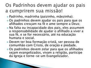  Padrinho,  madrinha (paizinho, mãezinha);
 Os padrinhos devem ajudar os pais para que os
  afilhados cresçam na fé e ame sempre a Deus;
 Na falta ou incapacidade dos pais, eles assumem
  a responsabilidade de ajudar o afilhado a viver a
  sua fé, e se for necessário, até na educação
  humana e social.
 Devem ter boa formação cristã, ser pessoa de
  comunhão com Cristo, de oração e piedade.
 Os padrinhos devem zelar para que os afilhados
  sejam evangelizados, vivam a religião, participe
  da Igreja e torne-se um Evangelizador.
 