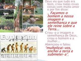 Deus viu que tudo era
 bom, criou todas essas
 coisas com muito amor
 e por fim disse:
 _ Façamos o
 homem a nossa
 imagem e
 semelhança e que
 ele reine sobre a
 Terra...
Criou-o a imagem e
 semelhança de Deus,
 criou o homem e a
 mulher...
Abençoou e falou:
―multplicai-vos,
 enchei a terra e
 submetei-a‖.
 
