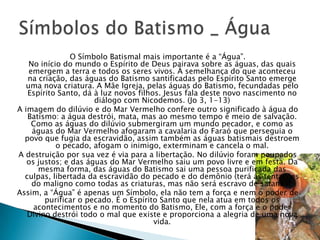 O Símbolo Batismal mais importante é a ―Água‖.
   No início do mundo o Espírito de Deus pairava sobre as águas, das quais
   emergem a terra e todos os seres vivos. À semelhança do que aconteceu
   na criação, das águas do Batismo santificadas pelo Espírito Santo emerge
  uma nova criatura. A Mãe Igreja, pelas águas do Batismo, fecundadas pelo
   Espírito Santo, dá à luz novos filhos. Jesus fala deste novo nascimento no
                      diálogo com Nicodemos. (Jo 3, 1-13)
A imagem do dilúvio e do Mar Vermelho confere outro significado à água do
   Batismo: a água destrói, mata, mas ao mesmo tempo é meio de salvação.
    Como as águas do dilúvio submergiram um mundo pecador, e como as
    águas do Mar Vermelho afogaram a cavalaria do Faraó que perseguia o
  povo que fugia da escravidão, assim também as águas batismais destroem
           o pecado, afogam o inimigo, exterminam e cancela o mal.
A destruição por sua vez é via para a libertação. No dilúvio foram poupados
   os justos; e das águas do Mar Vermelho saiu um povo livre e em festa. Da
      mesma forma, das águas do Batismo sai uma pessoa purificada das
  culpas, libertada da escravidão do pecado e do demônio (terá as tentações
    do maligno como todas as criaturas, mas não será escravo de satanás).
Assim, a ―Água‖ é apenas um Símbolo, ela não tem a força e nem o poder de
        purificar o pecado. É o Espírito Santo que nela atua em todos os
     acontecimentos e no momento do Batismo, Ele, com a força e o poder
   Divino destrói todo o mal que existe e proporciona a alegria de uma nova
                                       vida.
 