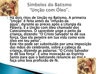    Há dois ritos de Unção no Batismo. A primeira
    ―Unção‖ é feita antes da ―infusão da
    água‖, durante as preces após a Liturgia da
    Palavra. É a Unção com óleo chamado dos
    Catecúmenos. O sacerdote unge o peito da
    criança, dizendo: ―O Cristo Salvador te dê sua
    força. Que ela penetre em tua vida como este
    óleo em teu peito‖.
    Este rito pode ser substituído por uma imposição
    das mãos do celebrante, sobre a cabeça da
    criança, dizendo as palavras: ―O Cristo Salvador
    te dê Sua força‖. É uma invocação ao Espírito
    Santo para que o batizando renuncie ao mal e
    faça uma boa profissão de fé.
 