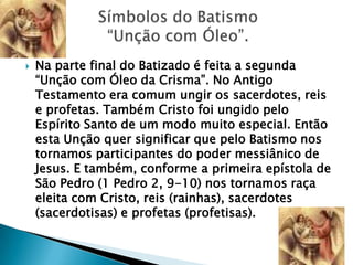    Na parte final do Batizado é feita a segunda
    ―Unção com Óleo da Crisma‖. No Antigo
    Testamento era comum ungir os sacerdotes, reis
    e profetas. Também Cristo foi ungido pelo
    Espírito Santo de um modo muito especial. Então
    esta Unção quer significar que pelo Batismo nos
    tornamos participantes do poder messiânico de
    Jesus. E também, conforme a primeira epístola de
    São Pedro (1 Pedro 2, 9-10) nos tornamos raça
    eleita com Cristo, reis (rainhas), sacerdotes
    (sacerdotisas) e profetas (profetisas).
 