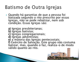    Quando há garantias de que a pessoa foi
    batizada segundo o rito prescrito por essas
    Igrejas, não se pode rebatizar, nem sob
    condição. Essas Igrejas são:
    a) Igrejas presbiterianas;
    b) Igrejas batistas;
    c) Igrejas congregacionais;
    d) Igrejas adventistas;
    e) a maioria das Igrejas pentecostais;
    f) Exército de Salvação. Este grupo não costuma
    batizar, mas, quando o faz, realiza-o de modo
    válido quanto ao rito.
 