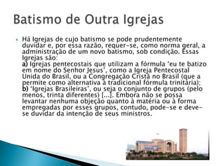   Há Igrejas de cujo batismo se pode prudentemente
    duvidar e, por essa razão, requer-se, como norma geral, a
    administração de um novo batismo, sob condição. Essas
    Igrejas são:
    a) Igrejas pentecostais que utilizam a fórmula ‗eu te batizo
    em nome do Senhor Jesus‘, como a Igreja Pentecostal
    Unida do Brasil, ou a Congregação Cristã no Brasil (que a
    permite como alternativa à tradicional fórmula trinitária);
    b) ‗Igrejas Brasileiras‘, ou seja o conjunto de grupos (pelo
    menos, trinta diferentes) [...]. Embora não se possa
    levantar nenhuma objeção quanto à matéria ou à forma
    empregadas por esses grupos, contudo, pode-se e deve-
    se duvidar da intenção de seus ministros.
 