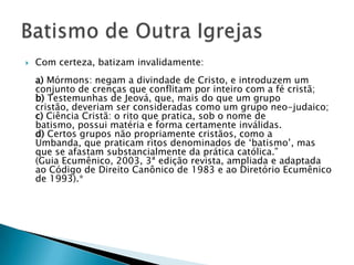    Com certeza, batizam invalidamente:
    a) Mórmons: negam a divindade de Cristo, e introduzem um
    conjunto de crenças que conflitam por inteiro com a fé cristã;
    b) Testemunhas de Jeová, que, mais do que um grupo
    cristão, deveriam ser consideradas como um grupo neo-judaico;
    c) Ciência Cristã: o rito que pratica, sob o nome de
    batismo, possui matéria e forma certamente inválidas.
    d) Certos grupos não propriamente cristãos, como a
    Umbanda, que praticam ritos denominados de ‗batismo‘, mas
    que se afastam substancialmente da prática católica.‖
    (Guia Ecumênico, 2003, 3ª edição revista, ampliada e adaptada
    ao Código de Direito Canônico de 1983 e ao Diretório Ecumênico
    de 1993).*
 
