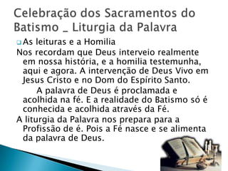  As leituras e a Homilia
Nos recordam que Deus interveio realmente
 em nossa história, e a homilia testemunha,
 aqui e agora. A intervenção de Deus Vivo em
 Jesus Cristo e no Dom do Espírito Santo.
      A palavra de Deus é proclamada e
 acolhida na fé. E a realidade do Batismo só é
 conhecida e acolhida através da Fé.
A liturgia da Palavra nos prepara para a
 Profissão de é. Pois a Fé nasce e se alimenta
 da palavra de Deus.
 
