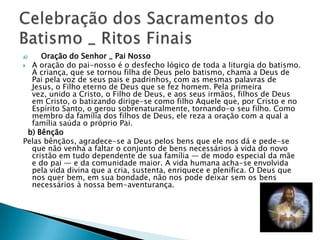 a)   Oração do Senhor _ Pai Nosso
 A oração do pai-nosso é o desfecho lógico de toda a liturgia do batismo.
  A criança, que se tornou filha de Deus pelo batismo, chama a Deus de
  Pai pela voz de seus pais e padrinhos, com as mesmas palavras de
  Jesus, o Filho eterno de Deus que se fez homem. Pela primeira
  vez, unido a Cristo, o Filho de Deus, e aos seus irmãos, filhos de Deus
  em Cristo, o batizando dirige-se como filho Aquele que, por Cristo e no
  Espírito Santo, o gerou sobrenaturalmente, tornando-o seu filho. Como
  membro da família dos filhos de Deus, ele reza a oração com a qual a
  família saúda o próprio Pai.
 b) Bênção
Pelas bênçãos, agradece-se a Deus pelos bens que ele nos dá e pede-se
  que não venha a faltar o conjunto de bens necessários à vida do novo
  cristão em tudo dependente de sua família — de modo especial da mãe
  e do pai — e da comunidade maior. A vida humana acha-se envolvida
  pela vida divina que a cria, sustenta, enriquece e plenifica. O Deus que
  nos quer bem, em sua bondade, não nos pode deixar sem os bens
  necessários à nossa bem-aventurança.
 