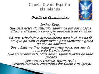 Oração do Compromisso

                      Senhor Deus,
 Que pela graça do Batismo, saibamos dar aos nossos
  filhos e afilhados a condução necessária no caminho
                           da fé,
Dá-nos sabedoria e discernimento para levá-los na fé
 até que possam assumir livre e pessoalmente a graça
                    da fé e do batismo.
 Que o Batismo lhes traga uma vida nova, nascida da
                 água e do Espírito Santo.
Que ao receber esta ―Vida nova‖, sejam lavadas de todo
                          pecado.
            Que nossas crianças sejam, real e
   verdadeiramente, enxertadas em Cristo e na Igreja.
 