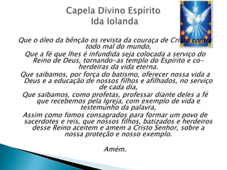 Que o óleo da bênção os revista da couraça de Cristo contra
                     todo mal do mundo,
 Que a fé que lhes é infundida seja colocada a serviço do
    Reino de Deus, tornando-as templo do Espírito e co-
                  herdeiras da vida eterna.
Que saibamos, por força do batismo, oferecer nossa vida a
 Deus e a educação de nossos filhos e afilhados, no serviço
                         de cada dia,
 Que saibamos, como profetas, professar diante deles a fé
     que recebemos pela Igreja, com exemplo de vida e
                   testemunho da palavra,
 Assim como fomos consagrados para formar um povo de
 sacerdotes e reis, que nossos filhos, batizados e herdeiros
   desse Reino aceitem e amem a Cristo Senhor, sobre a
              nossa proteção e nosso exemplo.

                          Amém.
 