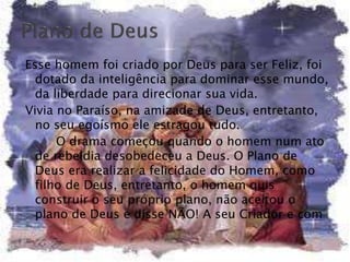 Esse homem foi criado por Deus para ser Feliz, foi
dotado da inteligência para dominar esse mundo,
da liberdade para direcionar sua vida.
Vivia no Paraíso, na amizade de Deus, entretanto,
no seu egoísmo ele estragou tudo.
O drama começou quando o homem num ato
de rebeldia desobedeceu a Deus. O Plano de
Deus era realizar a felicidade do Homem, como
filho de Deus, entretanto, o homem quis
construir o seu próprio plano, não aceitou o
plano de Deus e disse NÃO! A seu Criador e com
 