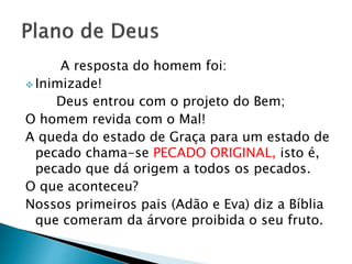 A resposta do homem foi:
 Inimizade!
Deus entrou com o projeto do Bem;
O homem revida com o Mal!
A queda do estado de Graça para um estado de
pecado chama-se PECADO ORIGINAL, isto é,
pecado que dá origem a todos os pecados.
O que aconteceu?
Nossos primeiros pais (Adão e Eva) diz a Bíblia
que comeram da árvore proibida o seu fruto.
 