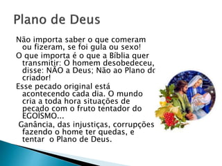Não importa saber o que comeram
ou fizeram, se foi gula ou sexo!
O que importa é o que a Bíblia quer
transmitir: O homem desobedeceu,
disse: NÃO a Deus; Não ao Plano do
criador!
Esse pecado original está
acontecendo cada dia. O mundo
cria a toda hora situações de
pecado com o fruto tentador do
EGOÍSMO...
Ganância, das injustiças, corrupções,
fazendo o home ter quedas, e
tentar o Plano de Deus.
 