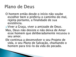 O homem então desde o início não soube
escolher bem e preferiu o caminho do mal,
rejeita portanto, a finalidade de sua
existência.
 Viver a Graça, viver a amizade de Deus.
Mas, Deus não desiste e não deixa de Amar
esse homem que deliberadamente recusou o
seu amor.
Ele continua a desenvolver o seu Projeto de
vida, o seu Plano de Salvação, chamando o
homem para tirá-lo da vida do pecado.
 