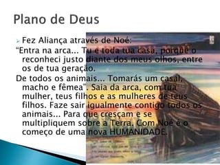  Fez Aliança através de Noé:
“Entra na arca... Tu e toda tua casa, porque o
reconheci justo diante dos meus olhos, entre
os de tua geração.
De todos os animais... Tomarás um casal,
macho e fêmea”. Saia da arca, com tua
mulher, teus filhos e as mulheres de teus
filhos. Faze sair igualmente contigo todos os
animais... Para que cresçam e se
multipliquem sobre a Terra. Com Noé é o
começo de uma nova HUMANIDADE.
 