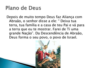 Depois de muito tempo Deus faz Aliança com
Abraão, o senhor disse a ele: “ Deixa tua
terra, tua família e a casa de teu Pai e vá para
a terra que eu te mostrar. Farei de Ti uma
grande Nação”. Da Descendência de Abraão,
Deus forma o seu povo, o povo de Israel.
 