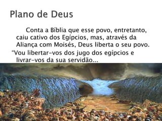 Conta a Bíblia que esse povo, entretanto,
caiu cativo dos Egípcios, mas, através da
Aliança com Moisés, Deus liberta o seu povo.
“Vou libertar-vos dos jugo dos egípcios e
livrar-vos da sua servidão...
 