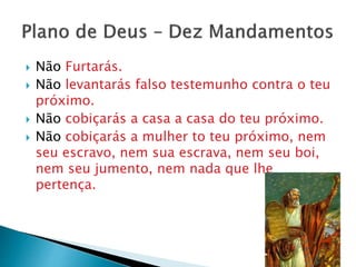  Não Furtarás.
 Não levantarás falso testemunho contra o teu
próximo.
 Não cobiçarás a casa a casa do teu próximo.
 Não cobiçarás a mulher to teu próximo, nem
seu escravo, nem sua escrava, nem seu boi,
nem seu jumento, nem nada que lhe
pertença.
 