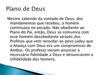 Mesmo sabendo da vontade de Deus, dos
mandamentos que recebeu, o homem
continuava no pecado. Não obediente ao
Plano do Pai, então, Deus se comunica com
esse homem desobediente através dos
Profetas que vem recordar ao povo judeu que
a Aliança com Deus era um compromisso de
Ambos. Os profetas vieram anunciar a
necessária fidelidade a Deus e denunciarem a
infidelidade dos homens.
 