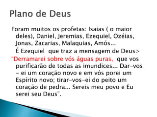 Foram muitos os profetas: Isaias ( o maior
deles), Daniel, Jeremias, Ezequiel, Ozéias,
Jonas, Zacarias, Malaquias, Amós...
É Ezequiel que traz a mensagem de Deus>
“Derramarei sobre vós águas puras, que vos
purificarão de todas as imundices... Dar-vos
- ei um coração novo e em vós porei um
Espírito novo; tirar-vos-ei do peito um
coração de pedra... Sereis meu povo e Eu
serei seu Deus”.
 