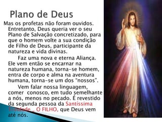Mas os profetas não foram ouvidos.
Entretanto, Deus queria ver o seu
Plano de Salvação concretizado, para
que o homem volte a sua condição
de Filho de Deus, participante da
natureza e vida divinas.
Faz uma nova e eterna Aliança.
Ele vem então se encarnar na
natureza humana, torna-se homem,
entra de corpo e alma na aventura
humana, torna-se um dos “nossos”.
Vem falar nossa linguagem,
comer conosco, em tudo semelhante
a nós, menos no pecado. É revestido
da segunda pessoa da Santíssima
Trindade _ O FILHO, que Deus vem
até nós.
 