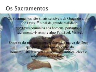 Os Sacramentos são sinais sensíveis da Graça do amor
de Deus. É sinal da grande realidade
que Deus comunica aos homens, portanto, o
sacramento é sempre algo Palpável, Visível,
Externo.
Onde se dá um sacramento, ali está a marca de Deus
que passa, vindo ao encontro do
homem. Esta marca é a graça que santifica, eleva e
sobrenaturaliza o homem.
 