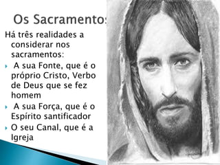 Há três realidades a
considerar nos
sacramentos:
 A sua Fonte, que é o
próprio Cristo, Verbo
de Deus que se fez
homem
 A sua Força, que é o
Espírito santificador
 O seu Canal, que é a
Igreja
 