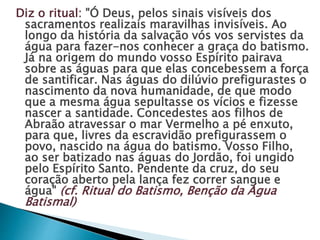 Diz o ritual: "Ó Deus, pelos sinais visíveis dos
sacramentos realizais maravilhas invisíveis. Ao
longo da história da salvação vós vos servistes da
água para fazer-nos conhecer a graça do batismo.
Já na origem do mundo vosso Espírito pairava
sobre as águas para que elas concebessem a força
de santificar. Nas águas do dilúvio prefigurastes o
nascimento da nova humanidade, de que modo
que a mesma água sepultasse os vícios e fizesse
nascer a santidade. Concedestes aos filhos de
Abraão atravessar o mar Vermelho a pé enxuto,
para que, livres da escravidão prefigurassem o
povo, nascido na água do batismo. Vosso Filho,
ao ser batizado nas águas do Jordão, foi ungido
pelo Espírito Santo. Pendente da cruz, do seu
coração aberto pela lança fez correr sangue e
água" (cf. Ritual do Batismo, Benção da Água
Batismal)
 