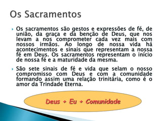  Os sacramentos são gestos e expressões de fé, de
união, da graça e da benção de Deus, que nos
levam a nos comprometer cada vez mais com
nossos irmãos. Ao longo de nossa vida há
acontecimentos e sinais que representam a nossa
fé em Deus. Os sacramentos representam o início
de nossa fé e a maturidade da mesma.
 São sete sinais de fé e vida que selam o nosso
compromisso com Deus e com a comunidade
formando assim uma relação trinitária, como é o
amor da Trindade Eterna.
Deus + Eu + Comunidade
 