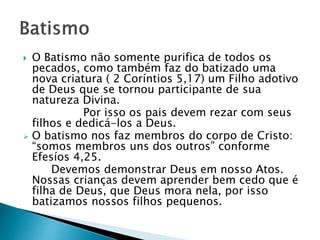  O Batismo não somente purifica de todos os
pecados, como também faz do batizado uma
nova criatura ( 2 Coríntios 5,17) um Filho adotivo
de Deus que se tornou participante de sua
natureza Divina.
Por isso os pais devem rezar com seus
filhos e dedicá-los a Deus.
 O batismo nos faz membros do corpo de Cristo:
“somos membros uns dos outros” conforme
Efesíos 4,25.
Devemos demonstrar Deus em nosso Atos.
Nossas crianças devem aprender bem cedo que é
filha de Deus, que Deus mora nela, por isso
batizamos nossos filhos pequenos.
 