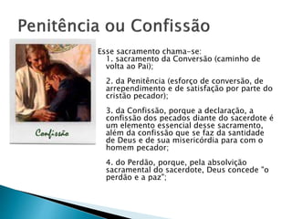 Esse sacramento chama-se:
1. sacramento da Conversão (caminho de
volta ao Pai);
2. da Penitência (esforço de conversão, de
arrependimento e de satisfação por parte do
cristão pecador);
3. da Confissão, porque a declaração, a
confissão dos pecados diante do sacerdote é
um elemento essencial desse sacramento,
além da confissão que se faz da santidade
de Deus e de sua misericórdia para com o
homem pecador;
4. do Perdão, porque, pela absolvição
sacramental do sacerdote, Deus concede "o
perdão e a paz";
 