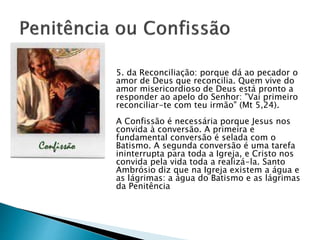 5. da Reconciliação: porque dá ao pecador o
amor de Deus que reconcilia. Quem vive do
amor misericordioso de Deus está pronto a
responder ao apelo do Senhor: "Vai primeiro
reconciliar-te com teu irmão" (Mt 5,24).
A Confissão é necessária porque Jesus nos
convida à conversão. A primeira e
fundamental conversão é selada com o
Batismo. A segunda conversão é uma tarefa
ininterrupta para toda a Igreja, e Cristo nos
convida pela vida toda a realizá-la. Santo
Ambrósio diz que na Igreja existem a água e
as lágrimas: a água do Batismo e as lágrimas
da Penitência
 