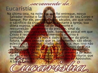 Na última ceia, na noite em que foi entregue, nosso
Salvador institui o Sacrifício Eucarístico de seu Corpo e
Sangue. Por ele, perpetua pelos séculos, até que volte,
o sacrifício da cruz, confiando destarte à Igreja, sua
dileta esposa, o memorial de sua morte e
ressurreição: sacramento da piedade, sinal da
unidade, vínculo da caridade, banquete pascal em que
Cristo é recebido como alimento, o espírito é
cumulado de graça e nos é dado o penhor da glória
futura. Muitos pensam que os Sacramentos são obras
eclesiásticas, ou seja, criadas pela Igreja, mas isso não
é verdade, todos os Sacramentos são sinais da graça
de Deus que são expressos sem sombra de dúvidas
na Palavra de Deus. Por exemplo: a presença de Jesus
no Pão e no Vinho, é bem explicada nas Escrituras que
relatam a última refeição de Cristo com os Apóstolos:
A Santa Ceia.
 