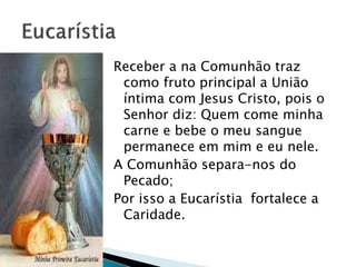 Receber a na Comunhão traz
como fruto principal a União
íntima com Jesus Cristo, pois o
Senhor diz: Quem come minha
carne e bebe o meu sangue
permanece em mim e eu nele.
A Comunhão separa-nos do
Pecado;
Por isso a Eucarístia fortalece a
Caridade.
 