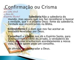 Sabedoria:Não a sabedoria do
mundo, mas aquela que nos faz reconhecer e buscar
a verdade, que é o próprio Deus: fonte da sabedoria.
Verdade que encontramos na Bíblia.
Entendimento:É o dom que nos faz aceitar as
verdades reveladas por Deus.
Conselho:É a luz que nos dá o Espírito Santo, para
distinguirmos o certo do errado, o verdadeiro do
falso, e assim orientarmos acerdatamente a nossa
vida, e a de quem pede um conselho.
de ofender ou desagradar a Deus.
 