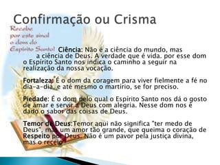 Ciência: Não é a ciência do mundo, mas
a ciência de Deus. A verdade que é vida. por esse dom
o Espírito Santo nos indica o caminho a seguir na
realização da nossa vocação.
Fortaleza: É o dom da coragem para viver fielmente a fé no
dia-a-dia, e até mesmo o martírio, se for preciso.
Piedade: É o dom pelo qual o Espírito Santo nos dá o gosto
de amar e servir a Deus com alegria. Nesse dom nos é
dado o sabor das coisas de Deus.
Temor de Deus:Temor aqui não significa "ter medo de
Deus", mas um amor tão grande, que queima o coração de
Respeito por Deus. Não é um pavor pela justiça divina,
mas o receio
 