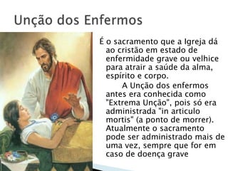 É o sacramento que a Igreja dá
ao cristão em estado de
enfermidade grave ou velhice
para atrair a saúde da alma,
espírito e corpo.
A Unção dos enfermos
antes era conhecida como
"Extrema Unção", pois só era
administrada "in articulo
mortis" (a ponto de morrer).
Atualmente o sacramento
pode ser administrado mais de
uma vez, sempre que for em
caso de doença grave
 