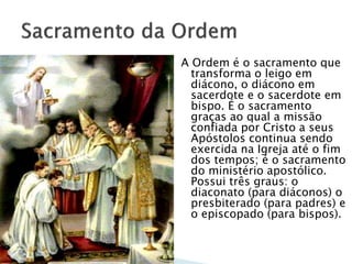 A Ordem é o sacramento que
transforma o leigo em
diácono, o diácono em
sacerdote e o sacerdote em
bispo. É o sacramento
graças ao qual a missão
confiada por Cristo a seus
Apóstolos continua sendo
exercida na Igreja até o fim
dos tempos; é o sacramento
do ministério apostólico.
Possui três graus: o
diaconato (para diáconos) o
presbiterado (para padres) e
o episcopado (para bispos).
 