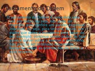 O sacramento da Ordem é concedido uma
vez por todas, ou seja, não pode ser
repetido, pois confere um caráter espiritual
indelével, ou seja, para sempre. Assim, um
padre que deixe o ministério para casar-se,
por exemplo, continua sendo padre. Se ficar
viúvo e quiser voltar a exercer o ministério,
não precisa ser ordenado novamente,
bastando seguir as orientações da Igreja a
esse respeito.
 