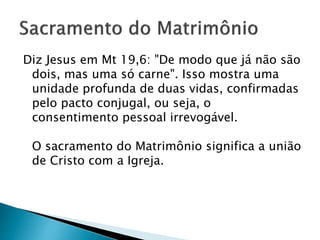 Diz Jesus em Mt 19,6: "De modo que já não são
dois, mas uma só carne". Isso mostra uma
unidade profunda de duas vidas, confirmadas
pelo pacto conjugal, ou seja, o
consentimento pessoal irrevogável.
O sacramento do Matrimônio significa a união
de Cristo com a Igreja.
 
