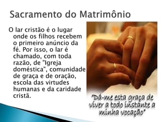 O lar cristão é o lugar
onde os filhos recebem
o primeiro anúncio da
fé. Por isso, o lar é
chamado, com toda
razão, de "Igreja
doméstica", comunidade
de graça e de oração,
escola das virtudes
humanas e da caridade
cristã.
 