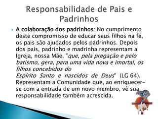  A colaboração dos padrinhos: No cumprimento
deste compromisso de educar seus filhos na fé,
os pais são ajudados pelos padrinhos. Depois
dos pais, padrinho e madrinha representam a
Igreja, nossa Mãe, "que, pela pregação e pelo
batismo, gera, para uma vida nova e imortal, os
filhos concebidos do
Espírito Santo e nascidos de Deus" (LG 64).
Representam a Comunidade que, ao enriquecer-
se com a entrada de um novo membro, vê sua
responsabilidade também acrescida.
 
