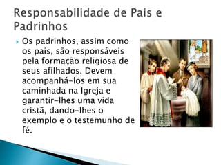  Os padrinhos, assim como
os pais, são responsáveis
pela formação religiosa de
seus afilhados. Devem
acompanhá-los em sua
caminhada na Igreja e
garantir-lhes uma vida
cristã, dando-lhes o
exemplo e o testemunho de
fé.
 