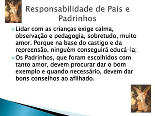  Lidar com as crianças exige calma,
observação e pedagogia, sobretudo, muito
amor. Porque na base do castigo e da
repreensão, ninguém conseguirá educá-la;
 Os Padrinhos, que foram escolhidos com
tanto amor, devem procurar dar o bom
exemplo e quando necessário, devem dar
bons conselhos ao afilhado.
 