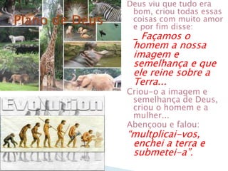 Deus viu que tudo era
bom, criou todas essas
coisas com muito amor
e por fim disse:
_ Façamos o
homem a nossa
imagem e
semelhança e que
ele reine sobre a
Terra...
Criou-o a imagem e
semelhança de Deus,
criou o homem e a
mulher...
Abençoou e falou:
“multplicai-vos,
enchei a terra e
submetei-a”.
 