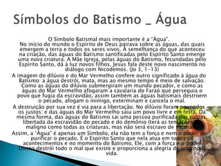 O Símbolo Batismal mais importante é a “Água”.
No início do mundo o Espírito de Deus pairava sobre as águas, das quais
emergem a terra e todos os seres vivos. À semelhança do que aconteceu
na criação, das águas do Batismo santificadas pelo Espírito Santo emerge
uma nova criatura. A Mãe Igreja, pelas águas do Batismo, fecundadas pelo
Espírito Santo, dá à luz novos filhos. Jesus fala deste novo nascimento no
diálogo com Nicodemos. (Jo 3, 1-13)
A imagem do dilúvio e do Mar Vermelho confere outro significado à água do
Batismo: a água destrói, mata, mas ao mesmo tempo é meio de salvação.
Como as águas do dilúvio submergiram um mundo pecador, e como as
águas do Mar Vermelho afogaram a cavalaria do Faraó que perseguia o
povo que fugia da escravidão, assim também as águas batismais destroem
o pecado, afogam o inimigo, exterminam e cancela o mal.
A destruição por sua vez é via para a libertação. No dilúvio foram poupados
os justos; e das águas do Mar Vermelho saiu um povo livre e em festa. Da
mesma forma, das águas do Batismo sai uma pessoa purificada das culpas,
libertada da escravidão do pecado e do demônio (terá as tentações do
maligno como todas as criaturas, mas não será escravo de satanás).
Assim, a “Água” é apenas um Símbolo, ela não tem a força e nem o poder de
purificar o pecado. É o Espírito Santo que nela atua em todos os
acontecimentos e no momento do Batismo, Ele, com a força e o poder
Divino destrói todo o mal que existe e proporciona a alegria de uma nova
vida.
 