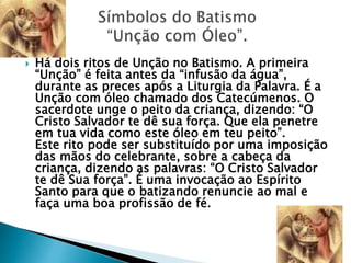  Há dois ritos de Unção no Batismo. A primeira
“Unção” é feita antes da “infusão da água”,
durante as preces após a Liturgia da Palavra. É a
Unção com óleo chamado dos Catecúmenos. O
sacerdote unge o peito da criança, dizendo: “O
Cristo Salvador te dê sua força. Que ela penetre
em tua vida como este óleo em teu peito”.
Este rito pode ser substituído por uma imposição
das mãos do celebrante, sobre a cabeça da
criança, dizendo as palavras: “O Cristo Salvador
te dê Sua força”. É uma invocação ao Espírito
Santo para que o batizando renuncie ao mal e
faça uma boa profissão de fé.
 