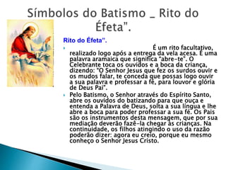 Rito do Éfeta”.
 É um rito facultativo,
realizado logo após a entrega da vela acesa. É uma
palavra aramaica que significa “abre-te”. O
Celebrante toca os ouvidos e a boca da criança,
dizendo: “O Senhor Jesus que fez os surdos ouvir e
os mudos falar, te conceda que possas logo ouvir
a sua palavra e professar a fé, para louvor e glória
de Deus Pai”.
 Pelo Batismo, o Senhor através do Espírito Santo,
abre os ouvidos do batizando para que ouça e
entenda a Palavra de Deus, solta a sua língua e lhe
abre a boca para poder professar a sua fé. Os Pais
são os instrumentos desta mensagem, que por sua
mediação deverão fazê-la chegar às crianças. Na
continuidade, os filhos atingindo o uso da razão
poderão dizer: agora eu creio, porque eu mesmo
conheço o Senhor Jesus Cristo.
 
