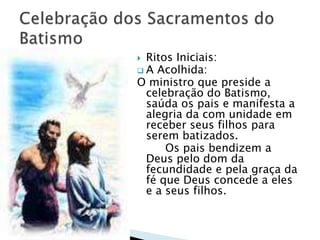  Ritos Iniciais:
 A Acolhida:
O ministro que preside a
celebração do Batismo,
saúda os pais e manifesta a
alegria da com unidade em
receber seus filhos para
serem batizados.
Os pais bendizem a
Deus pelo dom da
fecundidade e pela graça da
fé que Deus concede a eles
e a seus filhos.
 