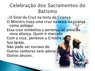  O Sinal da Cruz na testa da Criança.
O Ministro traça uma cruz na testa da criança
como polegar.
Essa cruz simboliza a pertença ao povo da
nova aliança. Quem é marcado
Com a cruz, pertence a Cristo e a
Sua Igreja.
Não pode ser escravo de
Outros senhores nem adorar
Outros deuses.
 