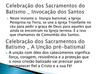  Neste instante a liturgia batismal, a Igreja
Peregrina na Terra, se une à Igreja Triunfante no
céu para pedir a graça de Deus para aqueles que
ainda se encontram na Igreja terrena. É a isso
que chamamos de Comunhão dos Santos.
 A unção com óleo dos catecúmenos significa
força, coragem, resistência e a proteção que
o novo cristão batizado vai precisar para
permanecer fiel a Cristo e a sua Fé!
 